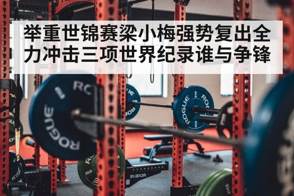 举重世锦赛梁小梅强势复出全力冲击三项世界纪录谁与争锋