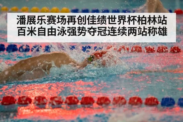 潘展乐赛场再创佳绩世界杯柏林站百米自由泳强势夺冠连续两站称雄
