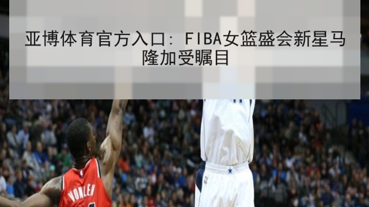亚博体育官方入口: FIBA女篮盛会新星马隆加受瞩目 亚博体育官方入口: FIBA女篮盛会新星马隆加受瞩目
