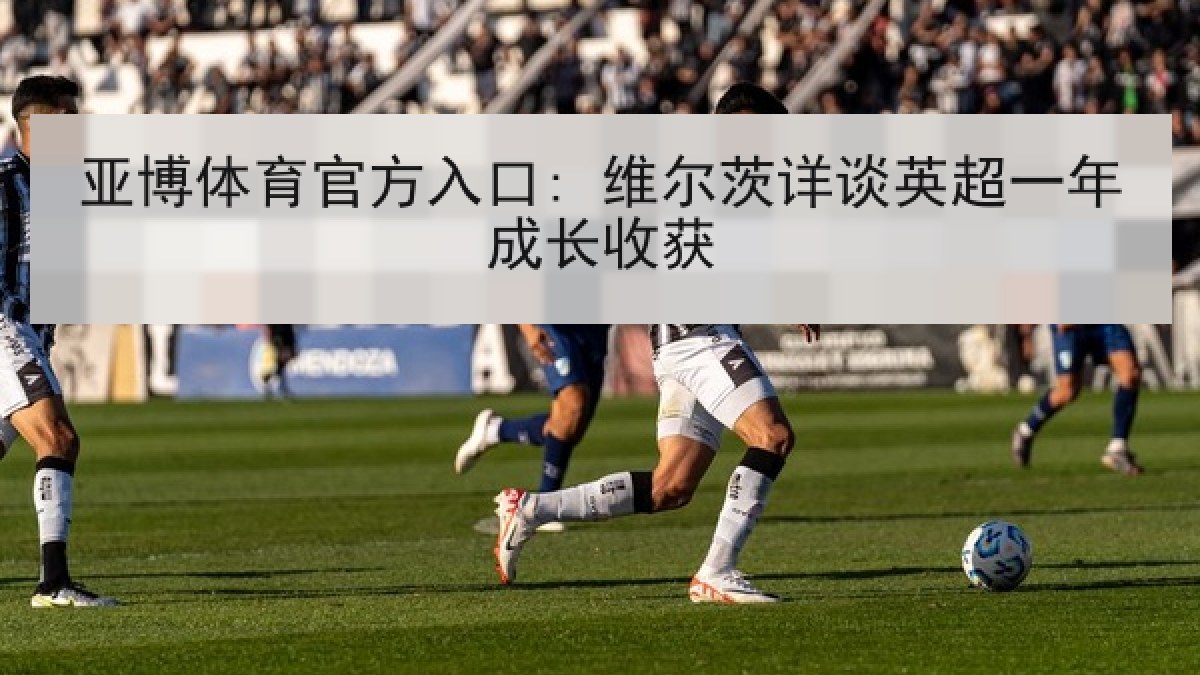 亚博体育官方入口: 维尔茨详谈英超一年成长收获
