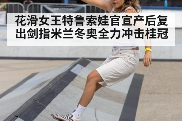 花滑女王特鲁索娃官宣产后复出剑指米兰冬奥全力冲击桂冠